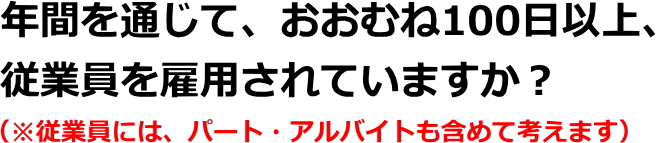 年間を通じて、おおむね100日以上、従業員を雇用されていますか？（※従業員には、パート・アルバイトも含めて考えます）