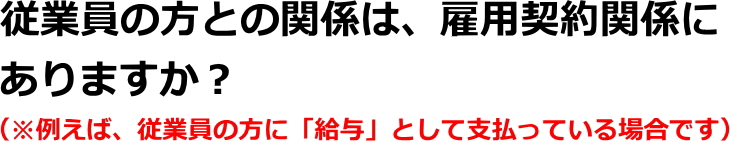 従業員の方との関係は、雇用契約関係にありますか？（※例えば、従業員の方に「給与」として支払っている場合です）