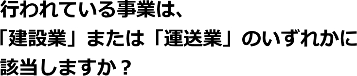 行われている事業は、「建設業」または「運送業」のいずれかに該当しますか？